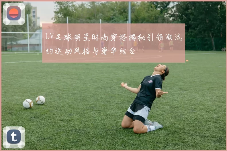 LV足球明星时尚穿搭揭秘引领潮流的运动风格与奢华结合