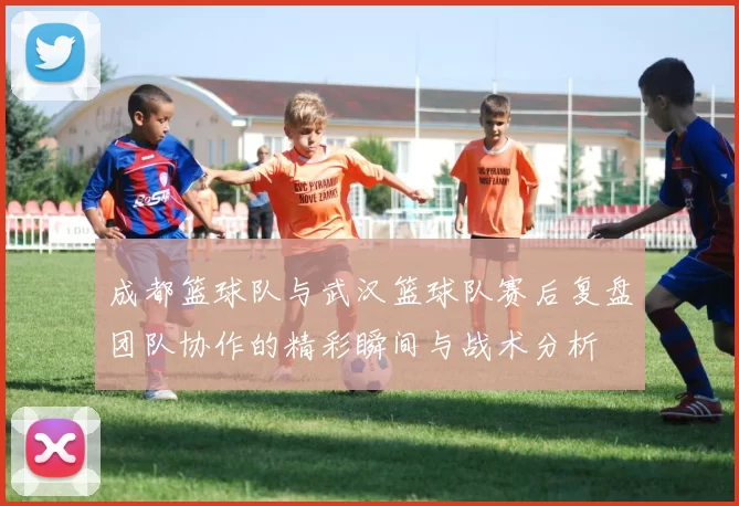 成都篮球队与武汉篮球队赛后复盘团队协作的精彩瞬间与战术分析