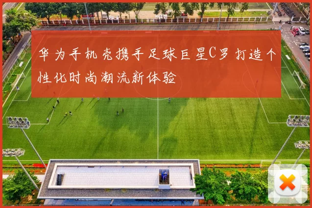 华为手机壳携手足球巨星C罗打造个性化时尚潮流新体验