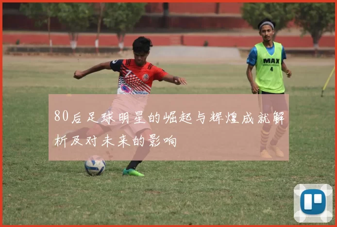 80后足球明星的崛起与辉煌成就解析及对未来的影响