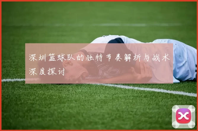 深圳篮球队的独特节奏解析与战术深度探讨
