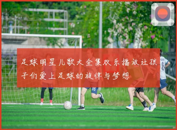 足球明星儿歌大全集欢乐播放让孩子们爱上足球的旋律与梦想