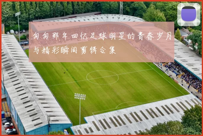 匆匆那年回忆足球明星的青春岁月与精彩瞬间剪辑合集