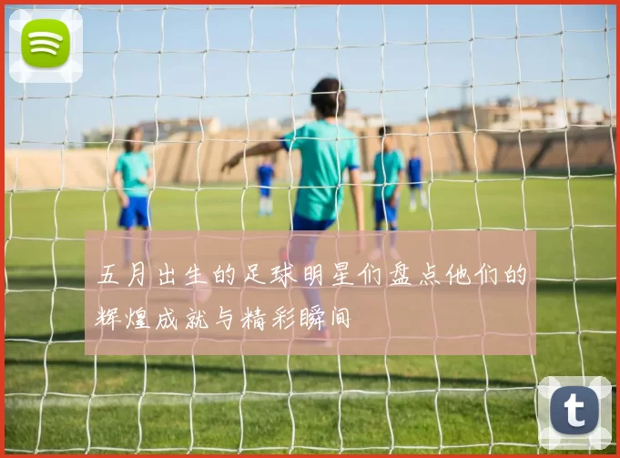 五月出生的足球明星们盘点他们的辉煌成就与精彩瞬间