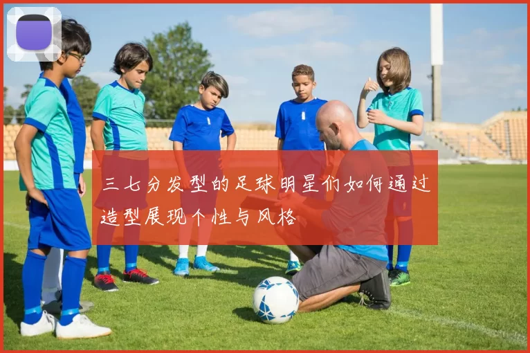 三七分发型的足球明星们如何通过造型展现个性与风格