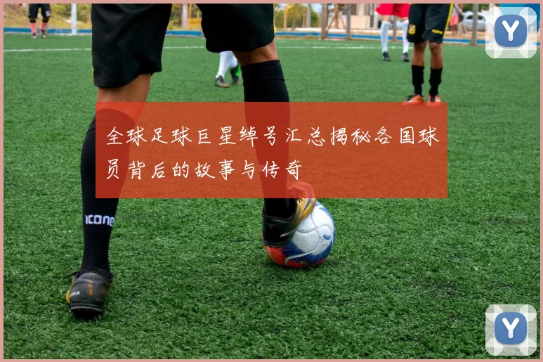 全球足球巨星绰号汇总揭秘各国球员背后的故事与传奇