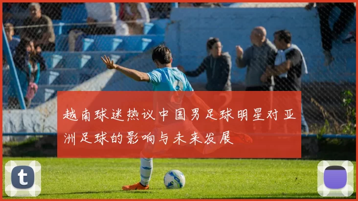 越南球迷热议中国男足球明星对亚洲足球的影响与未来发展