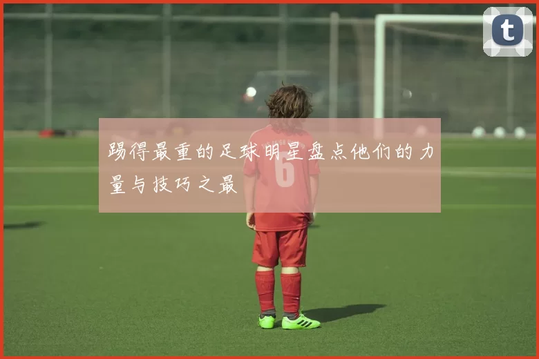 踢得最重的足球明星盘点他们的力量与技巧之最