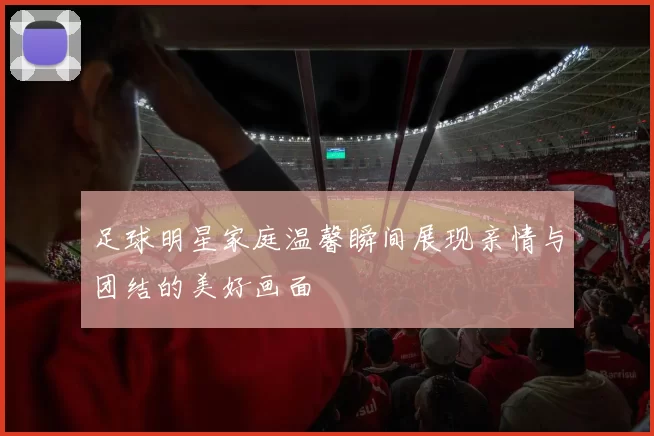 足球明星家庭温馨瞬间展现亲情与团结的美好画面
