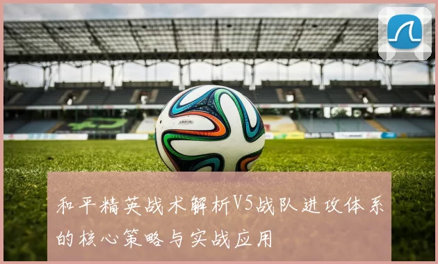 和平精英战术解析V5战队进攻体系的核心策略与实战应用