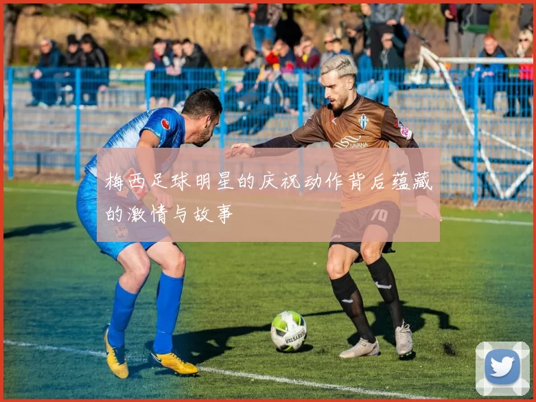 梅西足球明星的庆祝动作背后蕴藏的激情与故事