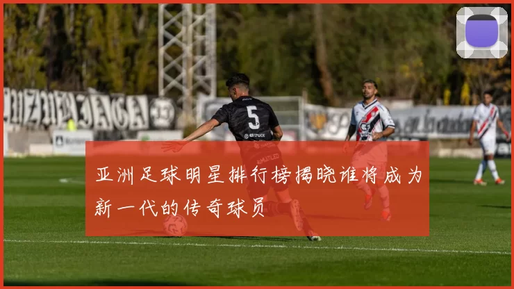 亚洲足球明星排行榜揭晓谁将成为新一代的传奇球员