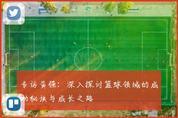 专访黄强：深入探讨篮球领域的成功秘诀与成长之路