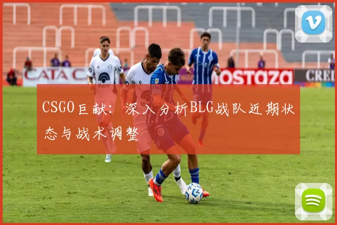 CSGO巨献：深入分析BLG战队近期状态与战术调整