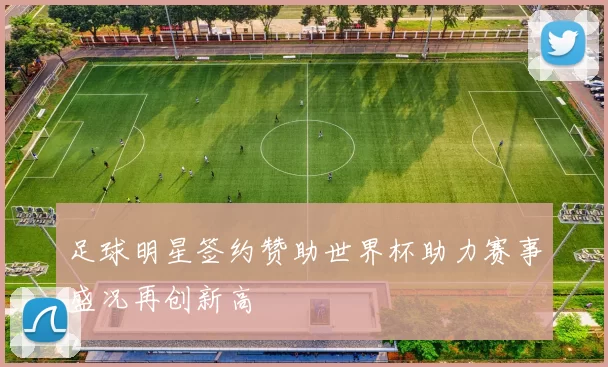 足球明星签约赞助世界杯助力赛事盛况再创新高