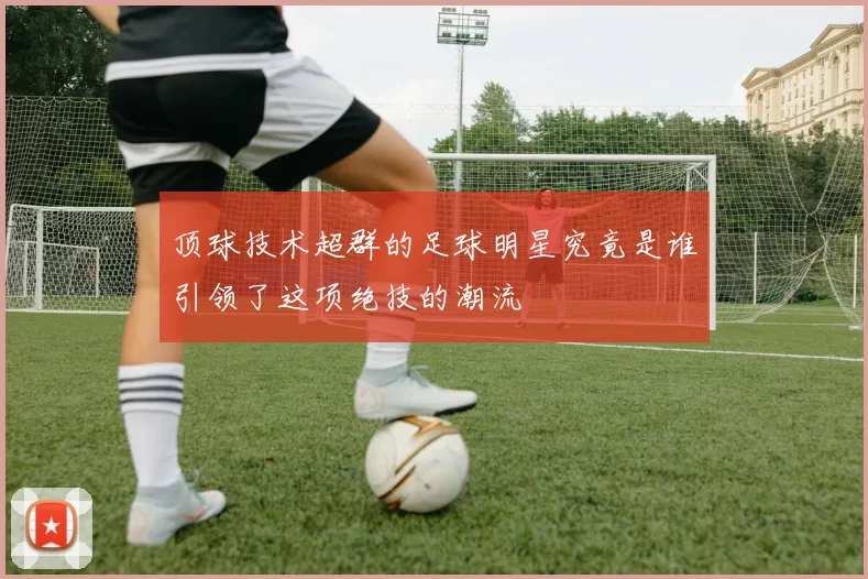 顶球技术超群的足球明星究竟是谁引领了这项绝技的潮流