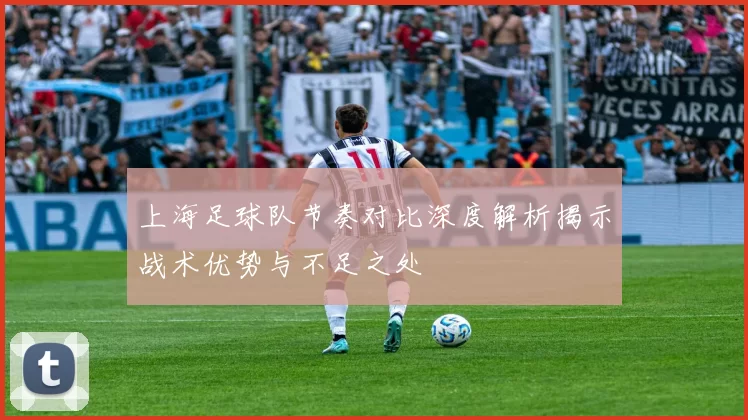 上海足球队节奏对比深度解析揭示战术优势与不足之处