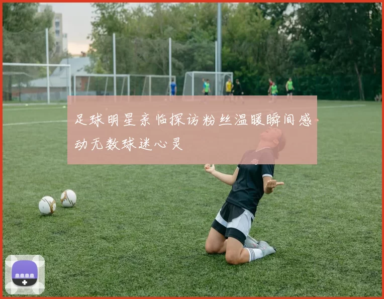 足球明星亲临探访粉丝温暖瞬间感动无数球迷心灵