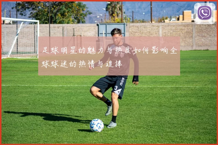 足球明星的魅力与热度如何影响全球球迷的热情与追捧