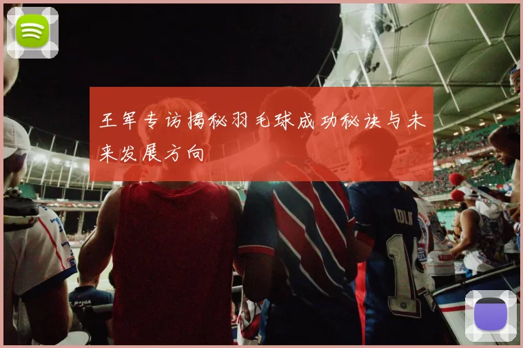 王军专访揭秘羽毛球成功秘诀与未来发展方向