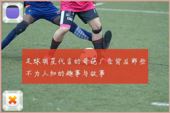 足球明星代言的奇葩广告背后那些不为人知的趣事与故事