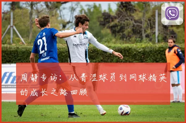 周静专访：从青涩球员到网球精英的成长之路回顾