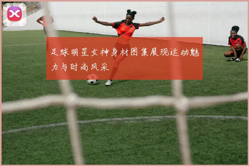 足球明星女神身材图集展现运动魅力与时尚风采