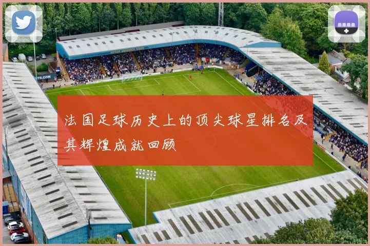 法国足球历史上的顶尖球星排名及其辉煌成就回顾