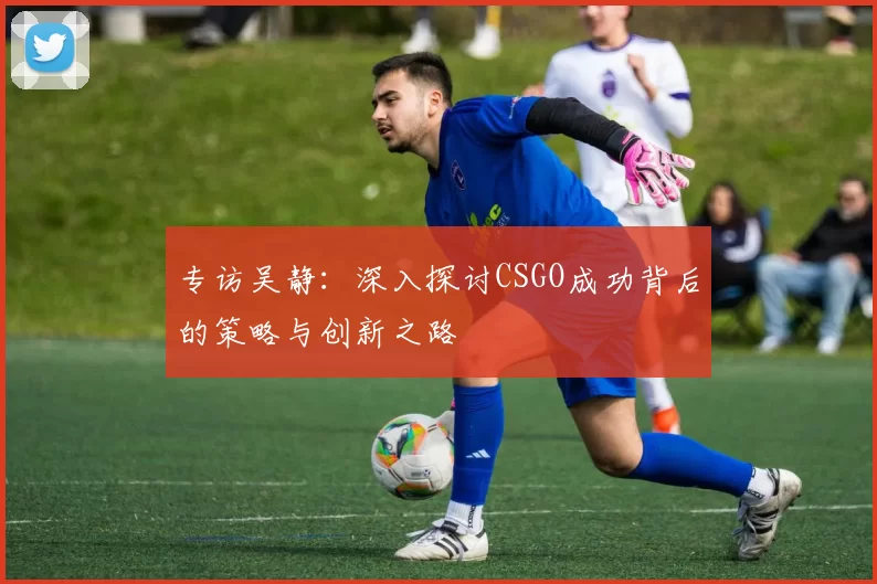 专访吴静：深入探讨CSGO成功背后的策略与创新之路