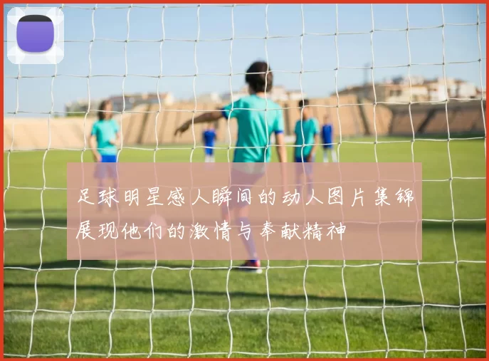 足球明星感人瞬间的动人图片集锦展现他们的激情与奉献精神