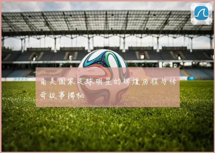 南美国家足球明星的辉煌历程与传奇故事揭秘