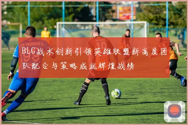 BLG战术创新引领英雄联盟新高度团队配合与策略成就辉煌战绩