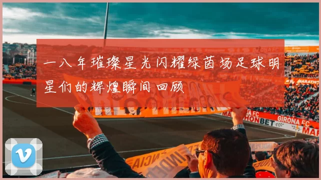 一八年璀璨星光闪耀绿茵场足球明星们的辉煌瞬间回顾