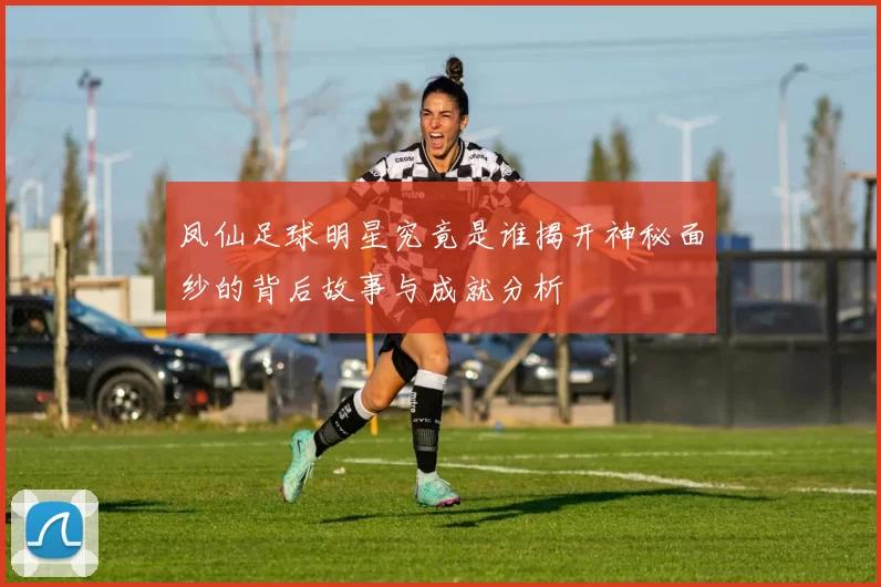 凤仙足球明星究竟是谁揭开神秘面纱的背后故事与成就分析