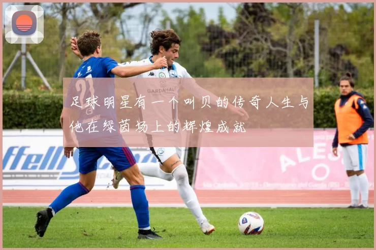 足球明星有一个叫贝的传奇人生与他在绿茵场上的辉煌成就