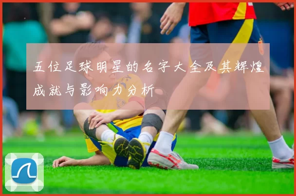 五位足球明星的名字大全及其辉煌成就与影响力分析